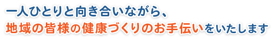 一人ひとりと向き合いながら、地域の皆様の健康づくりのお手伝いをいたします